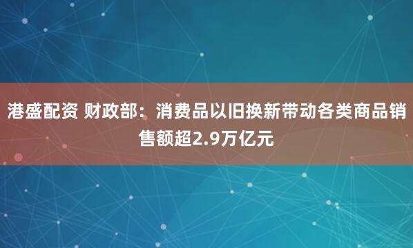 港盛配资 财政部：消费品以旧换新带动各类商品销售额超2.9万亿元