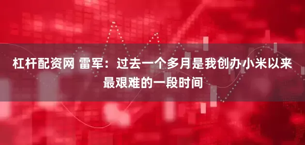 杠杆配资网 雷军：过去一个多月是我创办小米以来最艰难的一段时间